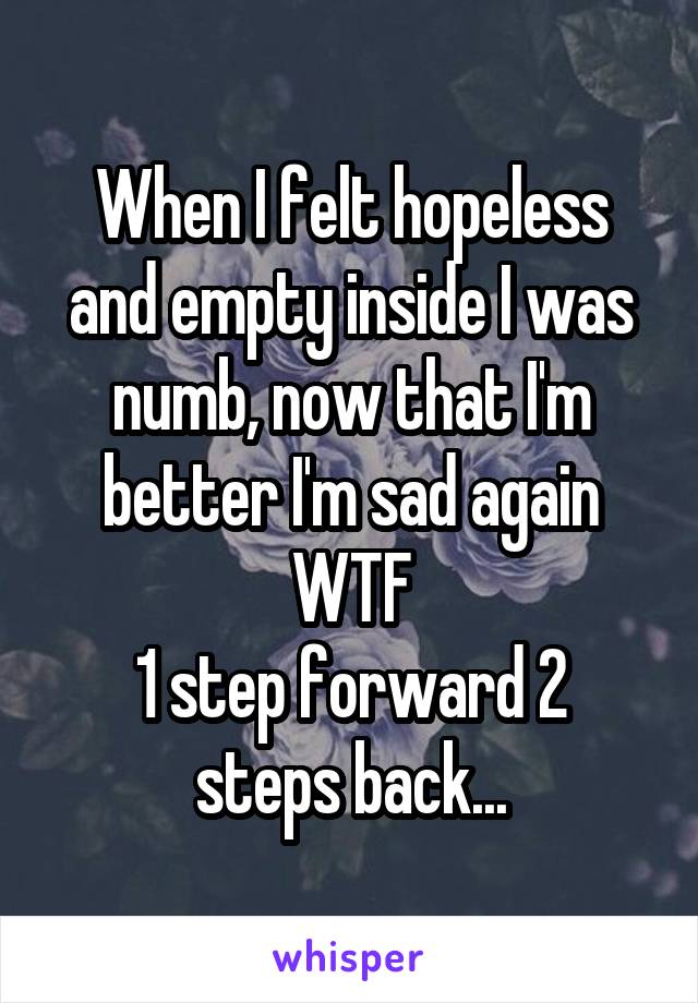 When I felt hopeless and empty inside I was numb, now that I'm better I'm sad again WTF
1 step forward 2 steps back...