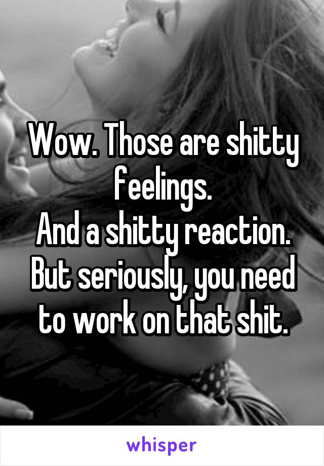 Wow. Those are shitty feelings.
And a shitty reaction.
But seriously, you need to work on that shit.