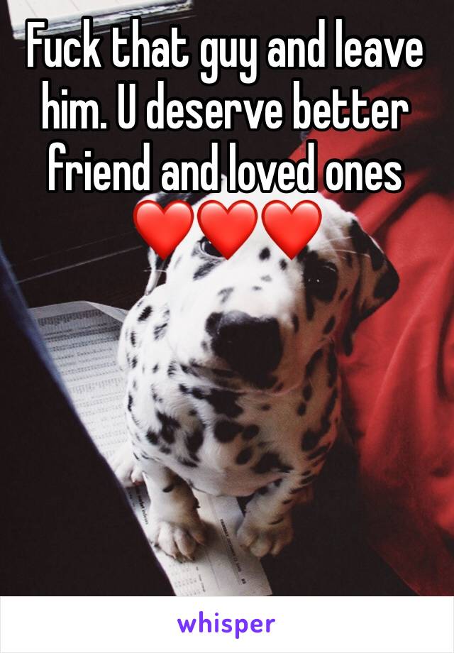 Fuck that guy and leave him. U deserve better friend and loved ones ❤️❤️❤️