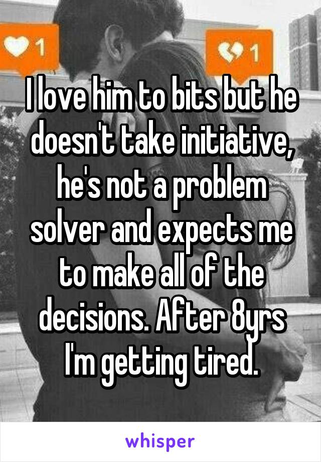 I love him to bits but he doesn't take initiative, he's not a problem solver and expects me to make all of the decisions. After 8yrs I'm getting tired.