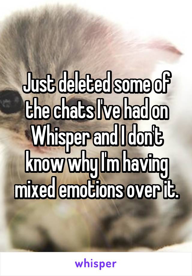 Just deleted some of the chats I've had on Whisper and I don't know why I'm having mixed emotions over it.