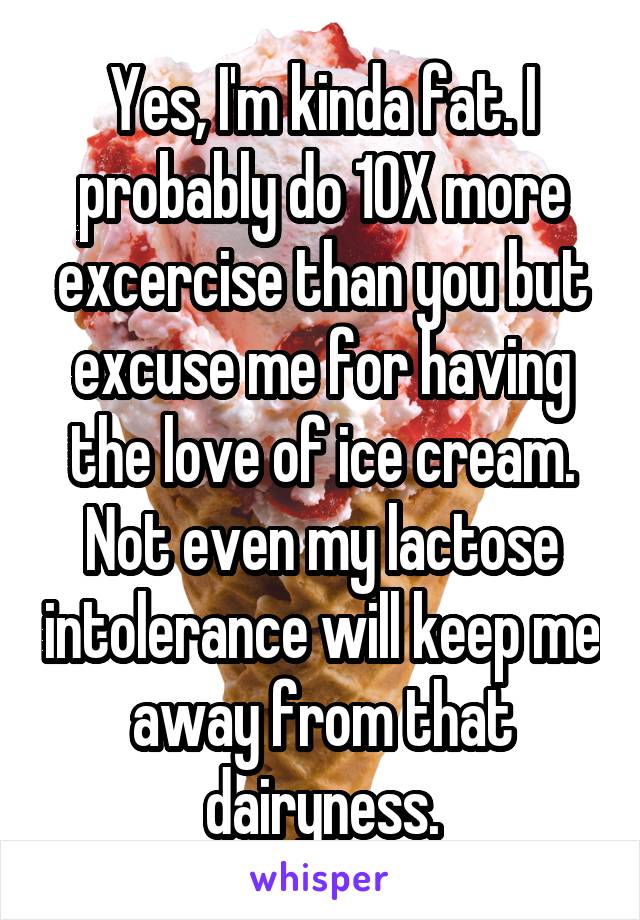 Yes, I'm kinda fat. I probably do 10X more excercise than you but excuse me for having the love of ice cream. Not even my lactose intolerance will keep me away from that dairyness.