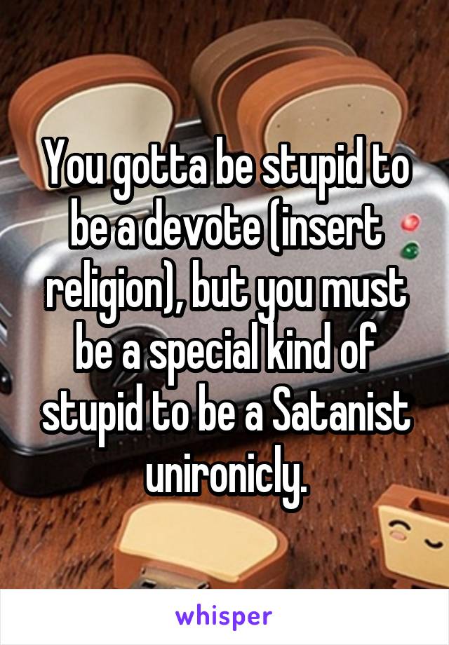 You gotta be stupid to be a devote (insert religion), but you must be a special kind of stupid to be a Satanist unironicly.