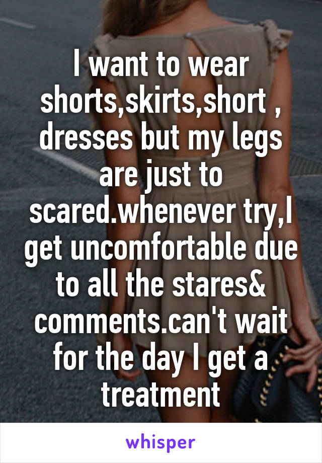 I want to wear shorts,skirts,short , dresses but my legs are just to scared.whenever try,I get uncomfortable due to all the stares& comments.can't wait for the day I get a treatment