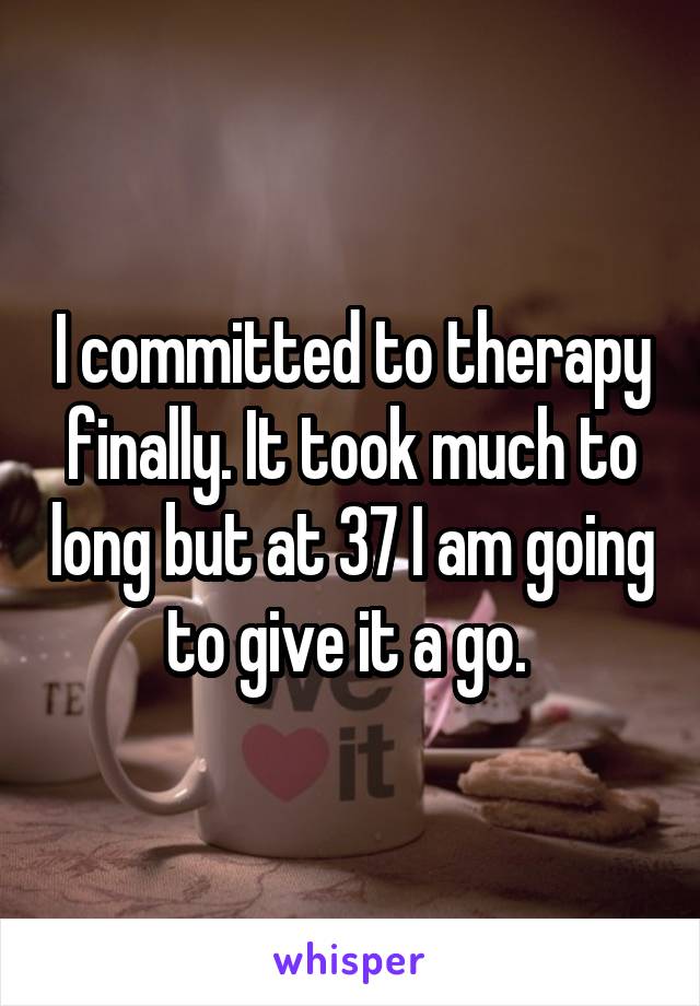 I committed to therapy finally. It took much to long but at 37 I am going to give it a go. 