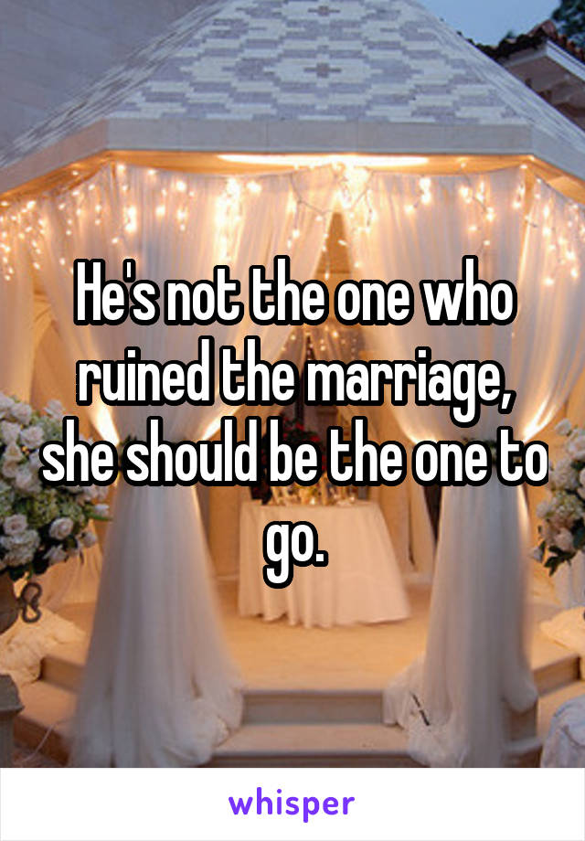 He's not the one who ruined the marriage, she should be the one to go.