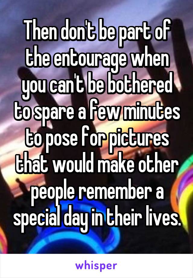 Then don't be part of the entourage when you can't be bothered to spare a few minutes to pose for pictures that would make other people remember a special day in their lives. 