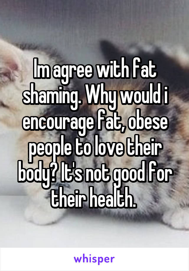 Im agree with fat shaming. Why would i encourage fat, obese people to love their body? It's not good for their health. 