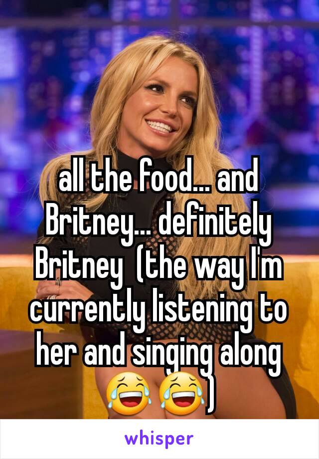 all the food... and Britney... definitely Britney  (the way I'm currently listening to her and singing along😂😂)