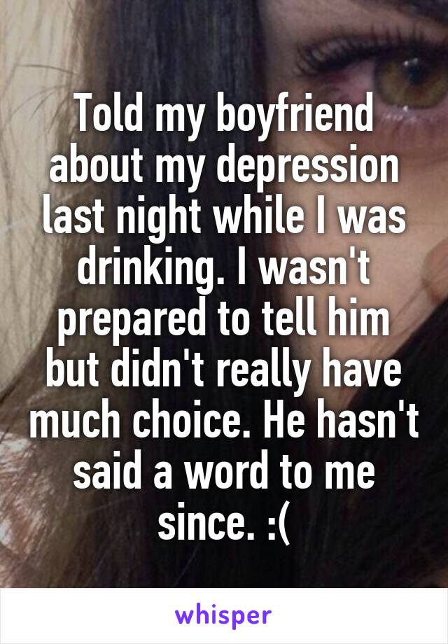 Told my boyfriend about my depression last night while I was drinking. I wasn't prepared to tell him but didn't really have much choice. He hasn't said a word to me since. :(