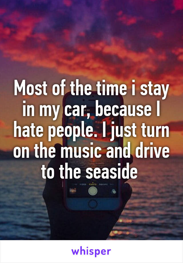 Most of the time i stay in my car, because I hate people. I just turn on the music and drive to the seaside 