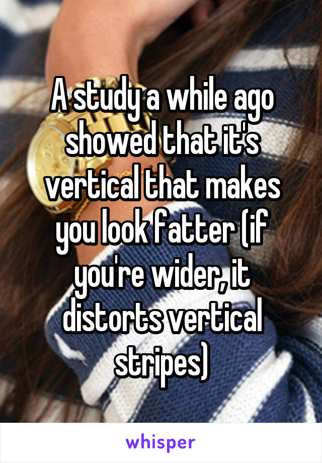 A study a while ago showed that it's vertical that makes you look fatter (if you're wider, it distorts vertical stripes)