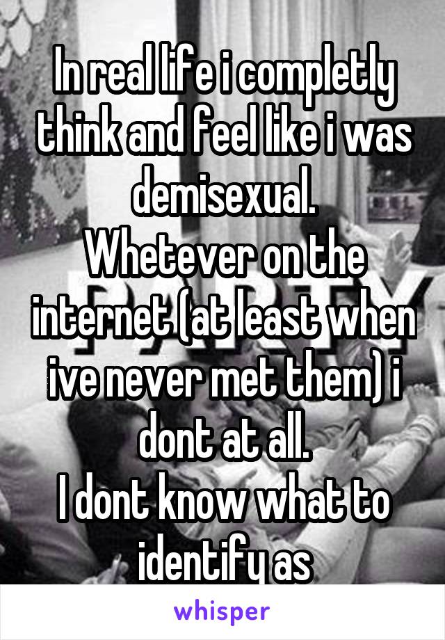 In real life i completly think and feel like i was demisexual.
Whetever on the internet (at least when ive never met them) i dont at all.
I dont know what to identify as