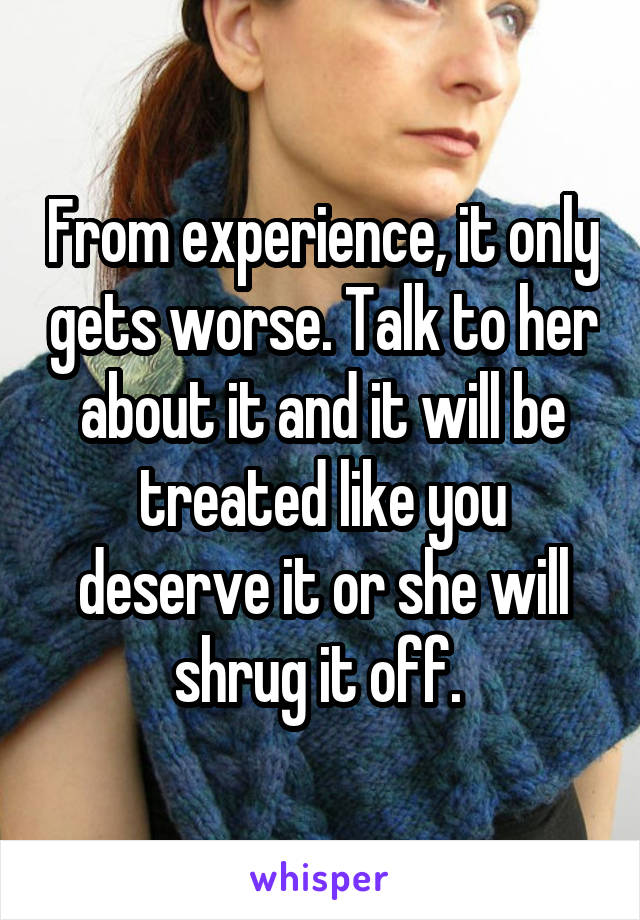 From experience, it only gets worse. Talk to her about it and it will be treated like you deserve it or she will shrug it off. 