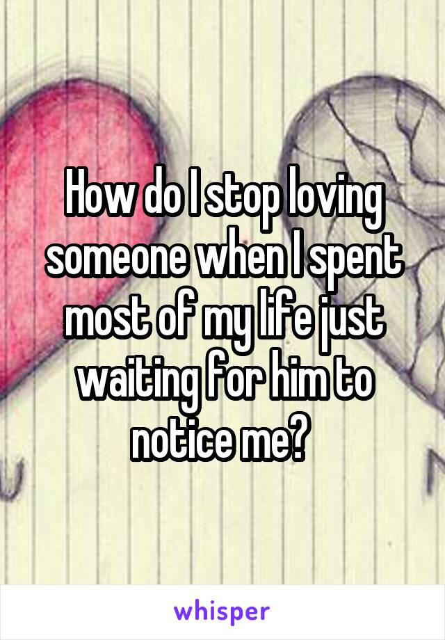 How do I stop loving someone when I spent most of my life just waiting for him to notice me? 