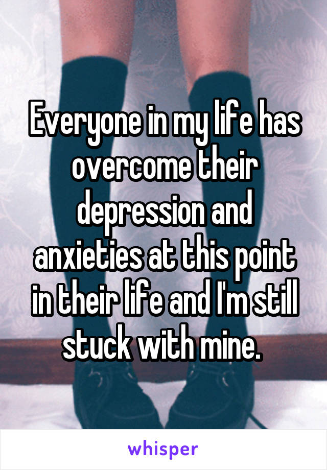 Everyone in my life has overcome their depression and anxieties at this point in their life and I'm still stuck with mine. 