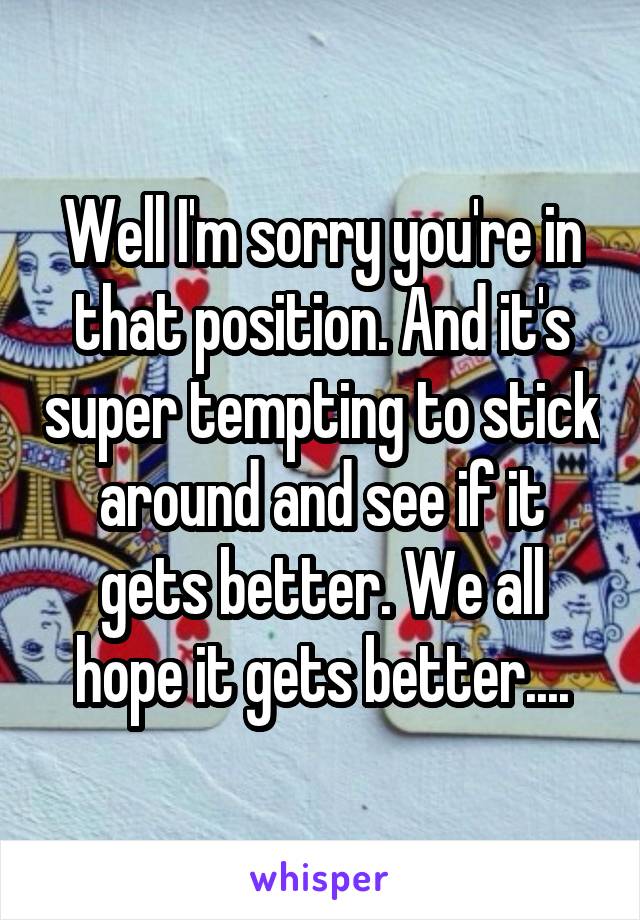 Well I'm sorry you're in that position. And it's super tempting to stick around and see if it gets better. We all hope it gets better....