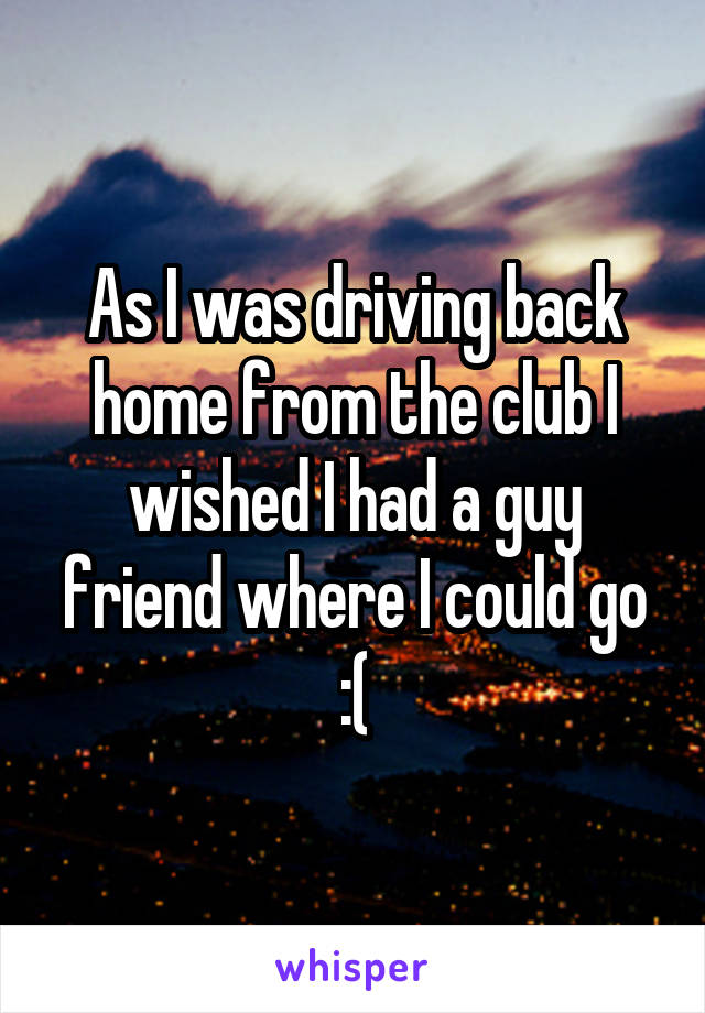 As I was driving back home from the club I wished I had a guy friend where I could go :(