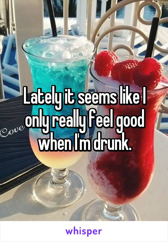 Lately it seems like I only really feel good when I'm drunk.