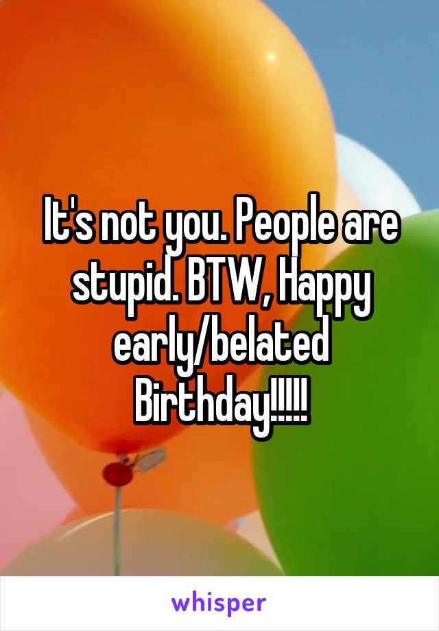 It's not you. People are stupid. BTW, Happy early/belated Birthday!!!!!