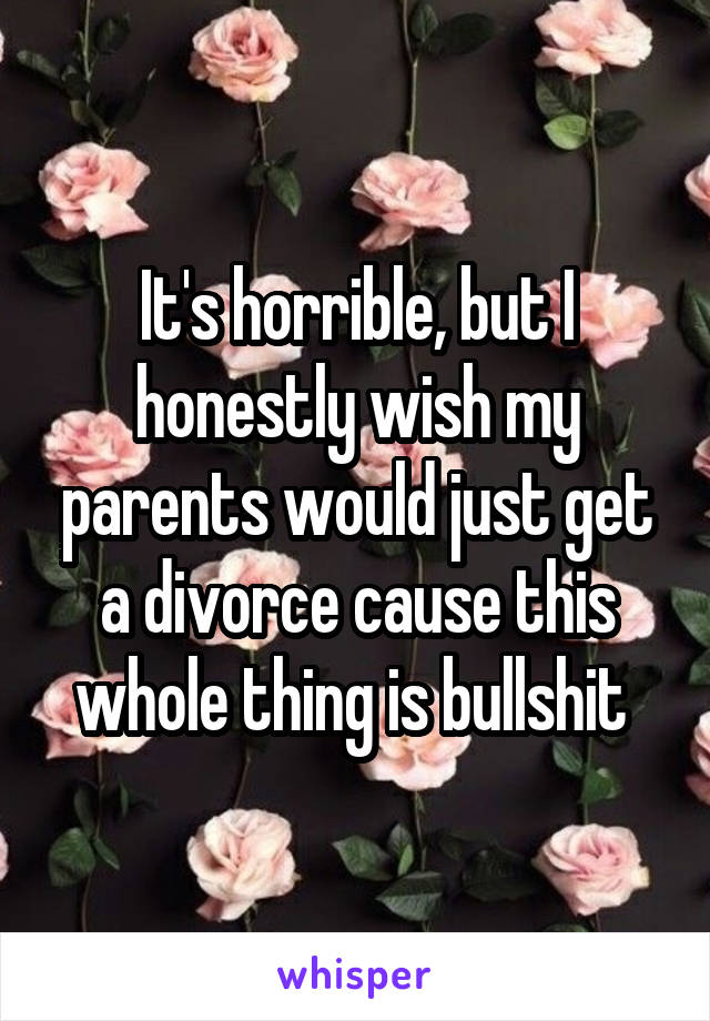 It's horrible, but I honestly wish my parents would just get a divorce cause this whole thing is bullshit 