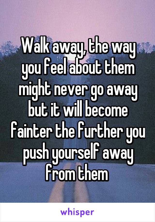 Walk away, the way you feel about them might never go away but it will become fainter the further you push yourself away from them 