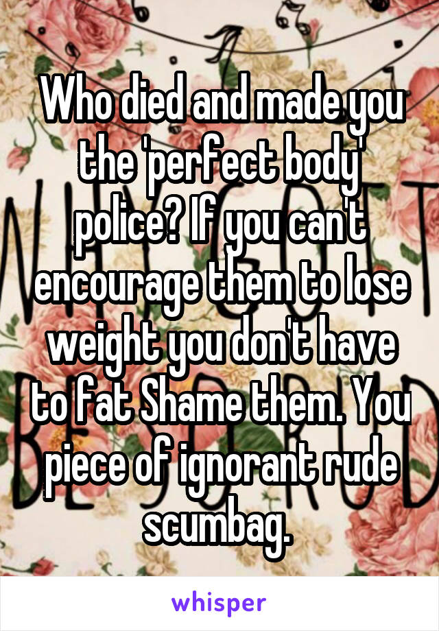 Who died and made you the 'perfect body' police? If you can't encourage them to lose weight you don't have to fat Shame them. You piece of ignorant rude scumbag. 