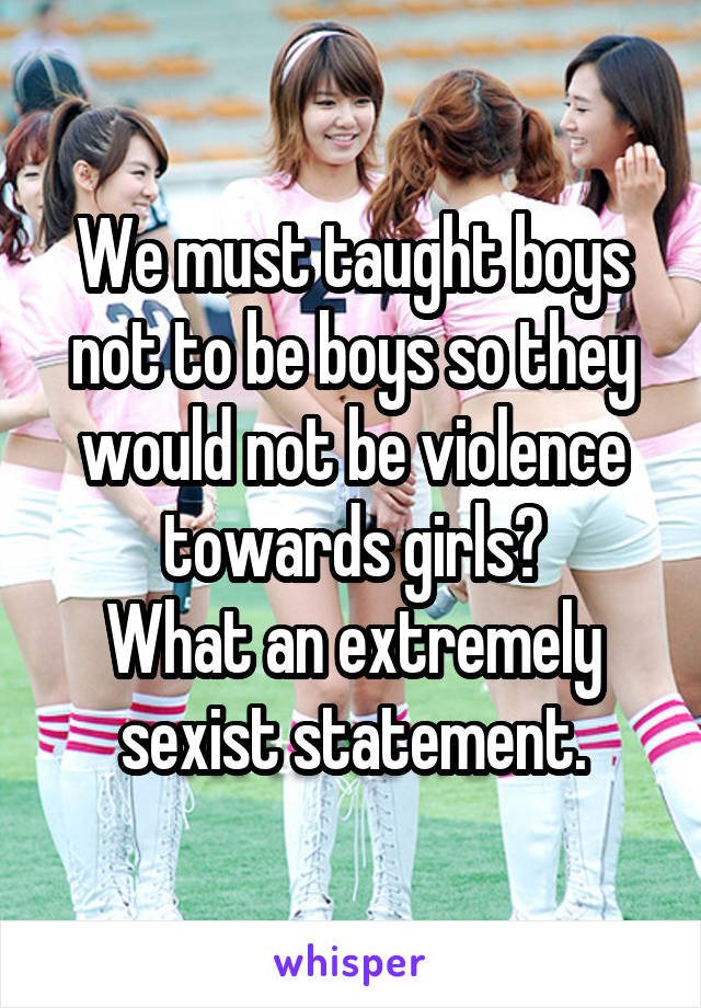 We must taught boys not to be boys so they would not be violence towards girls?
What an extremely sexist statement.