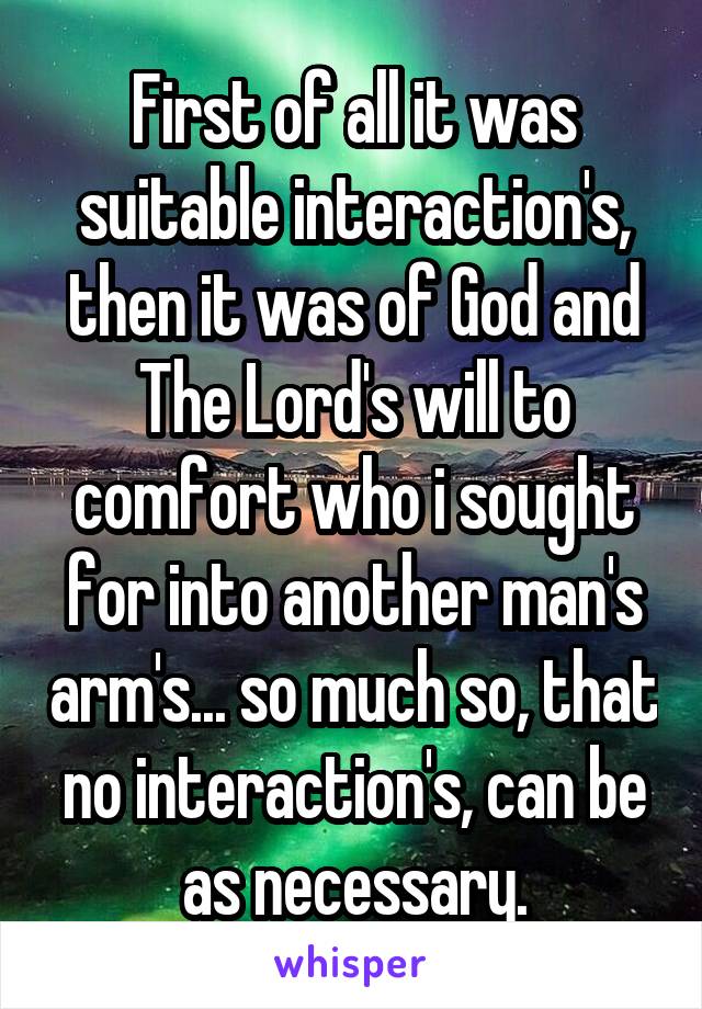 First of all it was suitable interaction's, then it was of God and The Lord's will to comfort who i sought for into another man's arm's... so much so, that no interaction's, can be as necessary.