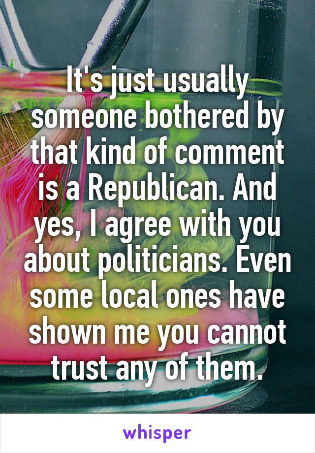 It's just usually someone bothered by that kind of comment is a Republican. And yes, I agree with you about politicians. Even some local ones have shown me you cannot trust any of them.