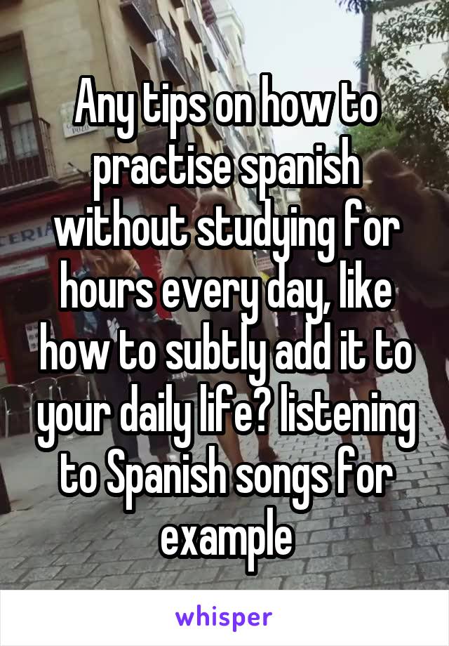 Any tips on how to practise spanish without studying for hours every day, like how to subtly add it to your daily life? listening to Spanish songs for example