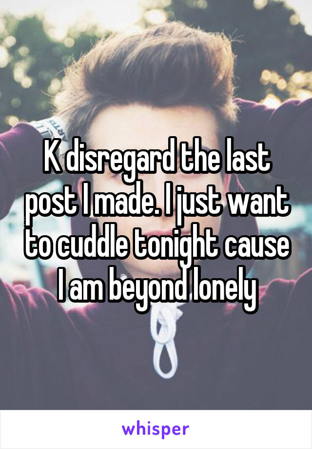 K disregard the last post I made. I just want to cuddle tonight cause I am beyond lonely