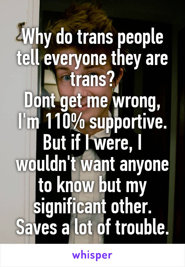 Why do trans people tell everyone they are trans?
Dont get me wrong, I'm 110% supportive. But if I were, I wouldn't want anyone to know but my significant other. Saves a lot of trouble.