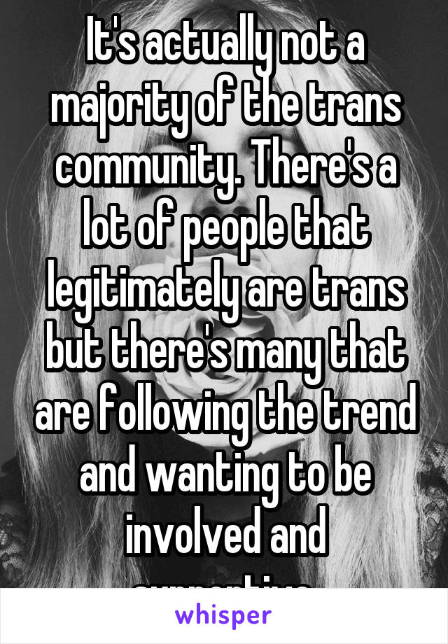 It's actually not a majority of the trans community. There's a lot of people that legitimately are trans but there's many that are following the trend and wanting to be involved and supportive.