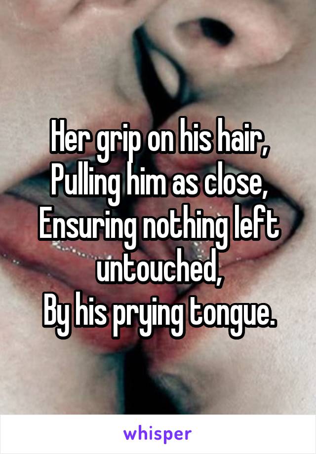 Her grip on his hair,
Pulling him as close,
Ensuring nothing left untouched,
By his prying tongue.