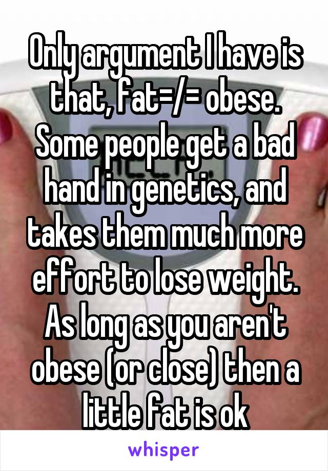 Only argument I have is that, fat=/= obese. Some people get a bad hand in genetics, and takes them much more effort to lose weight. As long as you aren't obese (or close) then a little fat is ok