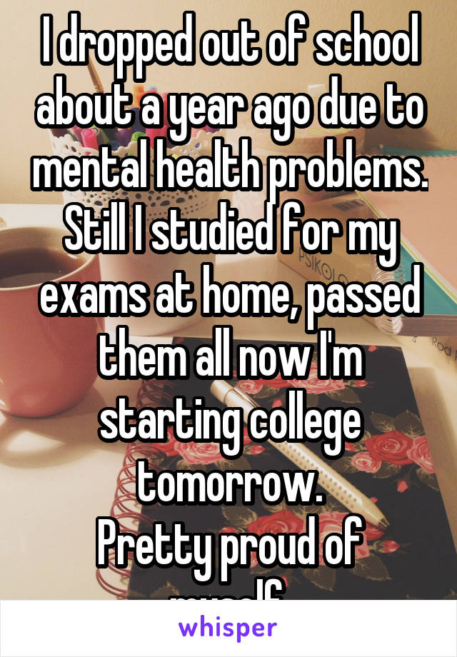 I dropped out of school about a year ago due to mental health problems. Still I studied for my exams at home, passed them all now I'm starting college tomorrow.
Pretty proud of myself.