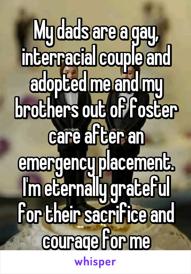 My dads are a gay, interracial couple and adopted me and my brothers out of foster care after an emergency placement. I'm eternally grateful for their sacrifice and courage for me