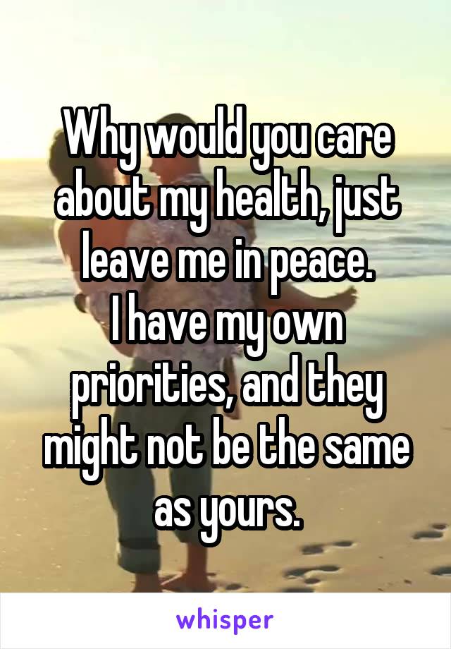 Why would you care about my health, just leave me in peace.
I have my own priorities, and they might not be the same as yours.