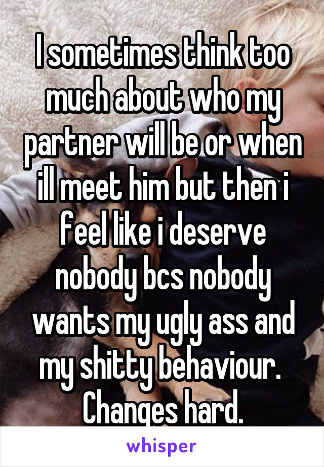 I sometimes think too much about who my partner will be or when ill meet him but then i feel like i deserve nobody bcs nobody wants my ugly ass and my shitty behaviour. 
Changes hard.