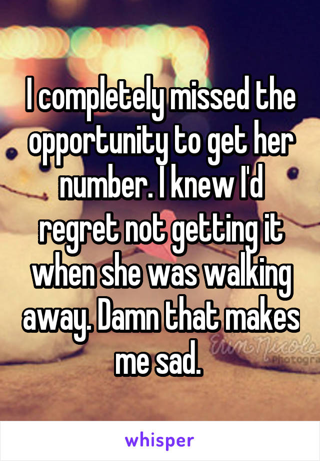 I completely missed the opportunity to get her number. I knew I'd regret not getting it when she was walking away. Damn that makes me sad. 