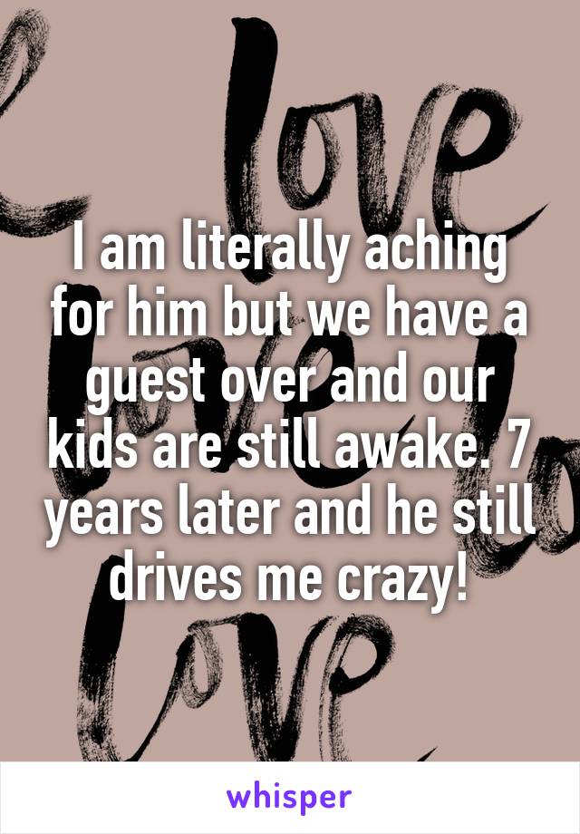 I am literally aching for him but we have a guest over and our kids are still awake. 7 years later and he still drives me crazy!