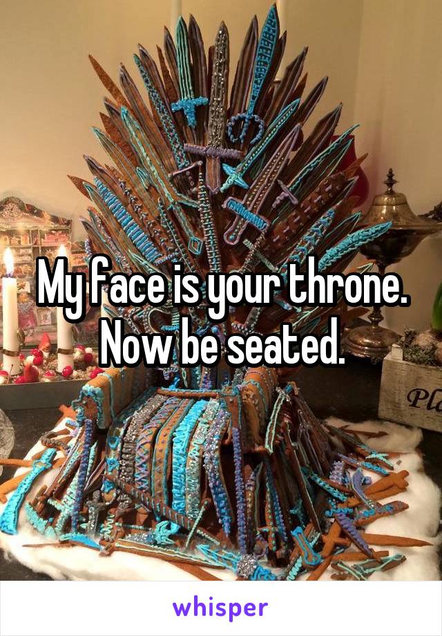 My face is your throne. Now be seated.