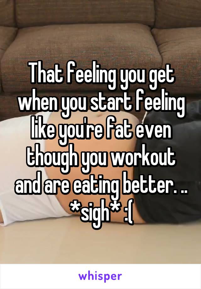 That feeling you get when you start feeling like you're fat even though you workout and are eating better. .. *sigh* :(