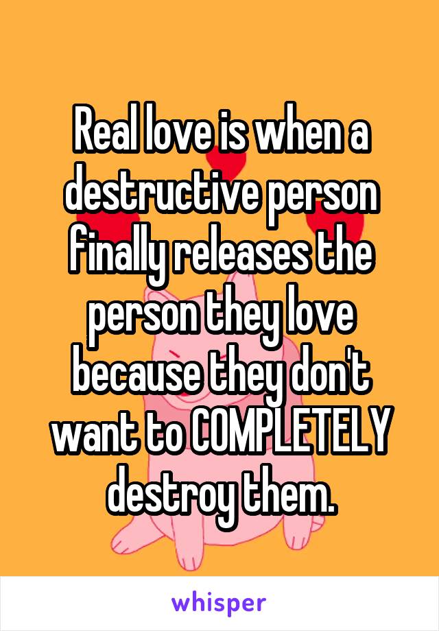 Real love is when a destructive person finally releases the person they love because they don't want to COMPLETELY destroy them.