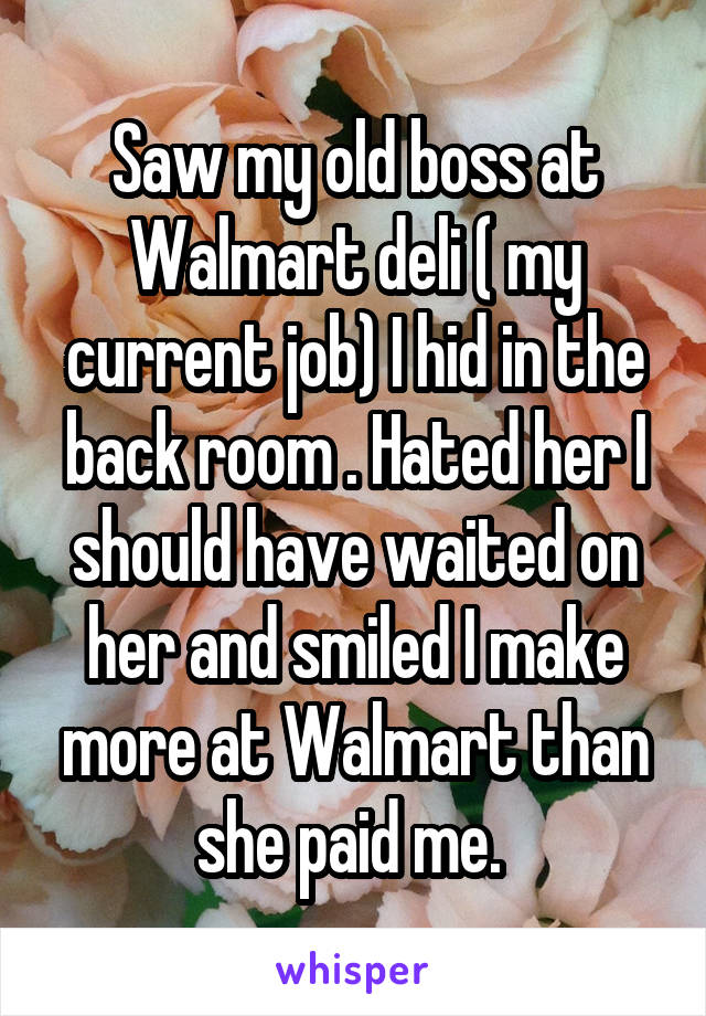 Saw my old boss at Walmart deli ( my current job) I hid in the back room . Hated her I should have waited on her and smiled I make more at Walmart than she paid me. 