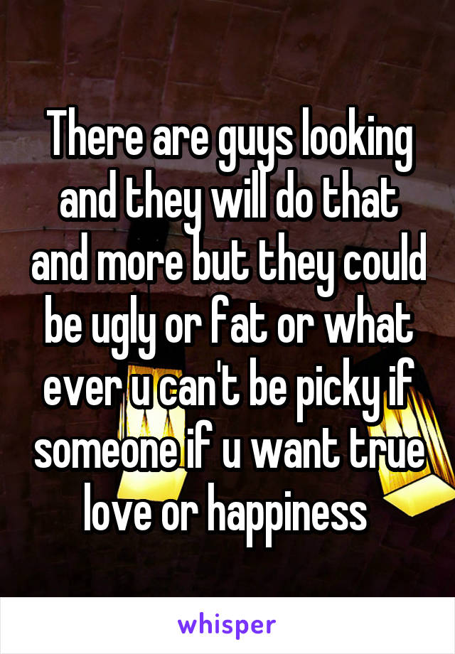 There are guys looking and they will do that and more but they could be ugly or fat or what ever u can't be picky if someone if u want true love or happiness 