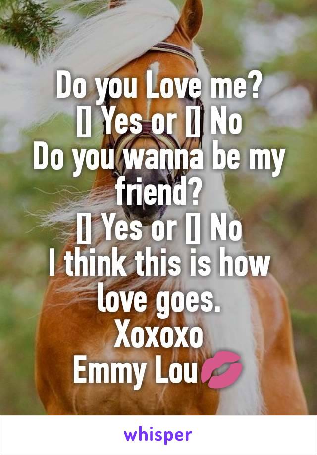 Do you Love me?
[] Yes or [] No
Do you wanna be my friend?
[] Yes or [] No
I think this is how love goes.
Xoxoxo
Emmy Lou💋