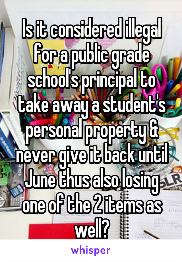 Is it considered illegal for a public grade school's principal to take away a student's personal property & never give it back until June thus also losing one of the 2 items as well?