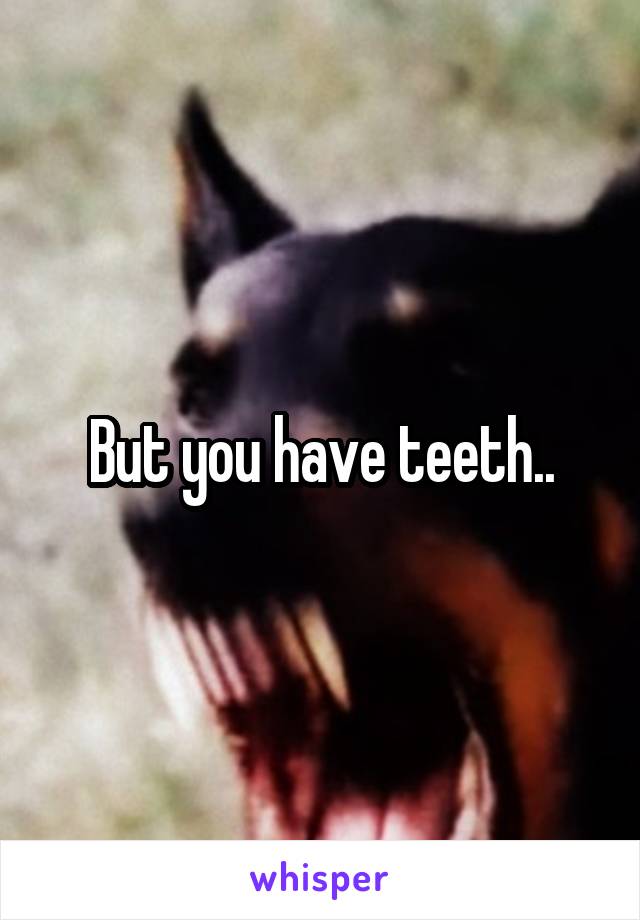 But you have teeth..